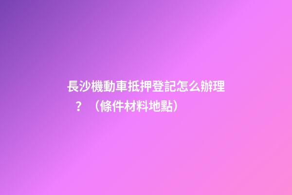 長沙機動車抵押登記怎么辦理？（條件+材料+地點）